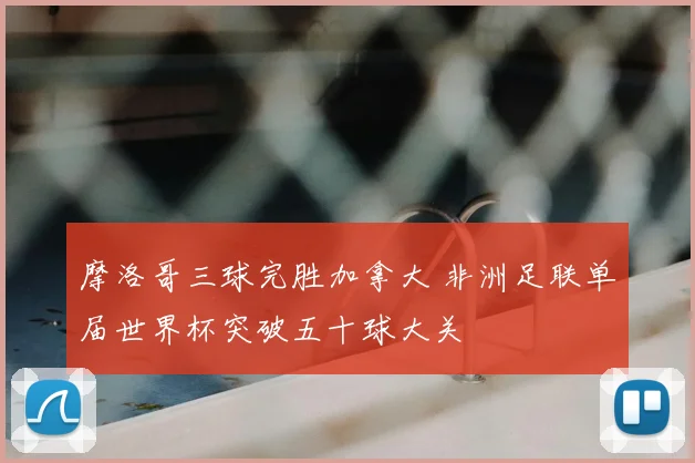 摩洛哥三球完胜加拿大 非洲足联单届世界杯突破五十球大关