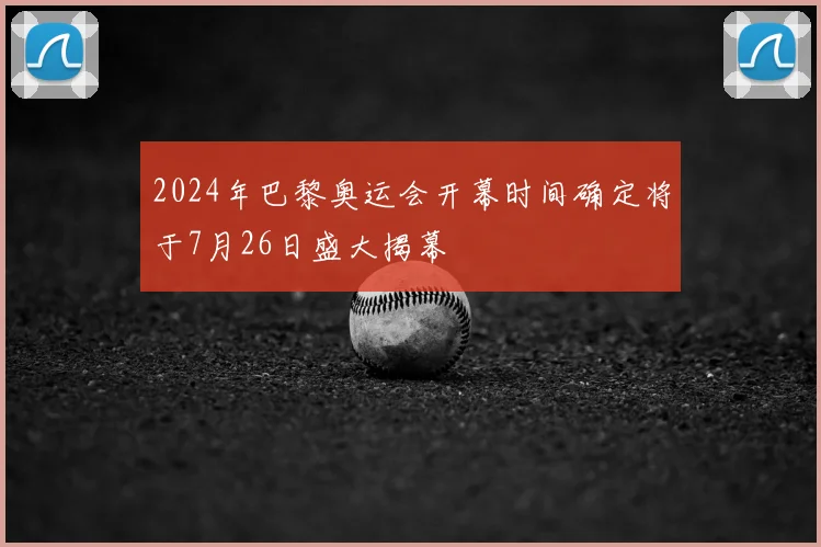 2024年巴黎奥运会开幕时间确定将于7月26日盛大揭幕