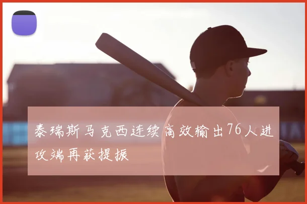 泰瑞斯马克西连续高效输出76人进攻端再获提振