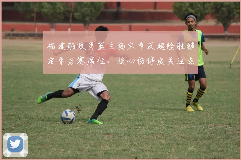 福建船政男篮主场末节反超险胜锁定季后赛席位，核心伤停成关注点