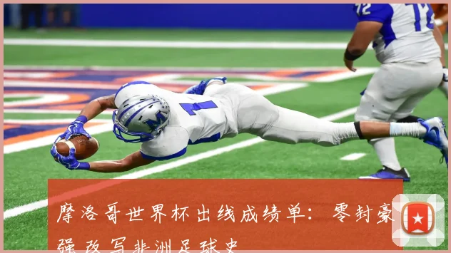 摩洛哥世界杯出线成绩单：零封豪强 改写非洲足球史
