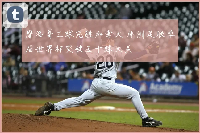 摩洛哥三球完胜加拿大 非洲足联单届世界杯突破五十球大关