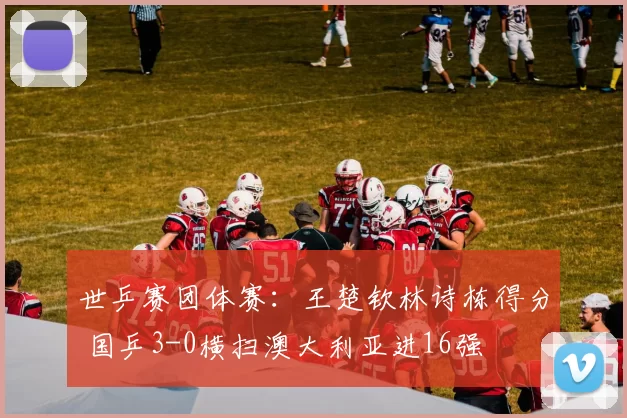 世乒赛团体赛：王楚钦林诗栋得分 国乒3-0横扫澳大利亚进16强