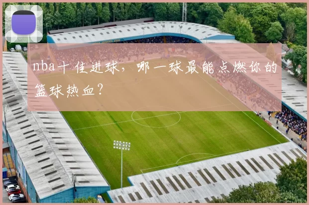 nba十佳进球，哪一球最能点燃你的篮球热血？