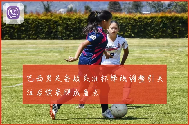 巴西男足备战美洲杯锋线调整引关注后续表现成看点