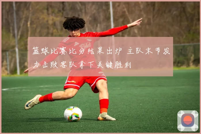 篮球比赛比分结果出炉 主队末节发力击败客队拿下关键胜利