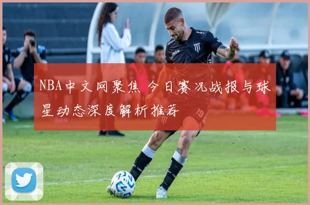 NBA中文网聚焦 今日赛况战报与球星动态深度解析推荐