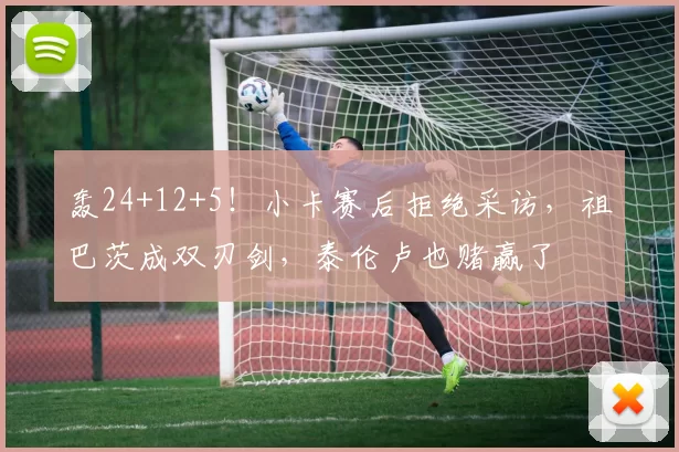 轰24+12+5!小卡赛后拒绝采访,祖巴茨成双刃剑,泰伦卢也赌赢了