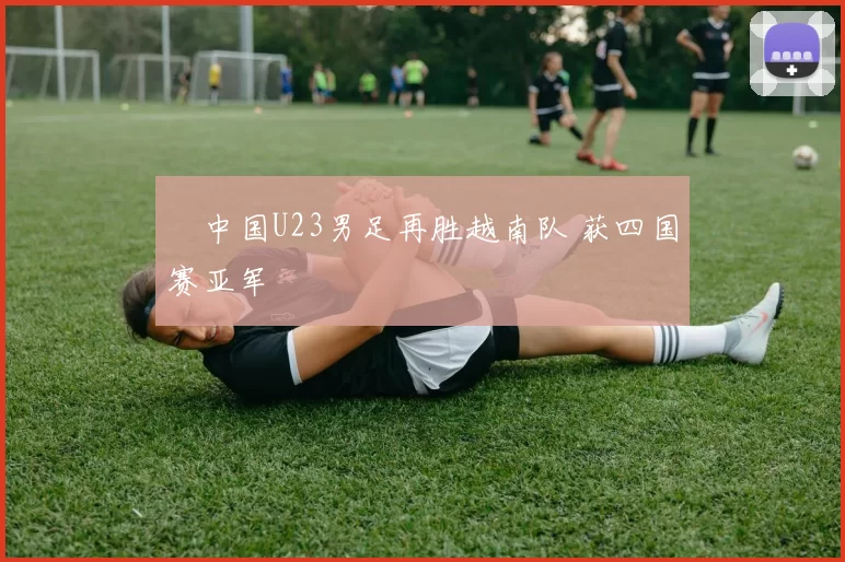 ​中国U23男足再胜越南队 获四国赛亚军