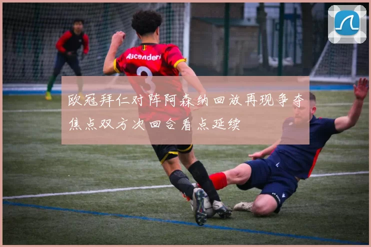 欧冠拜仁对阵阿森纳回放再现争夺焦点双方次回合看点延续