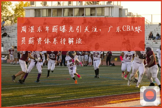 周湛东年薪曝光引关注，广东CBA球员薪资体系待解读