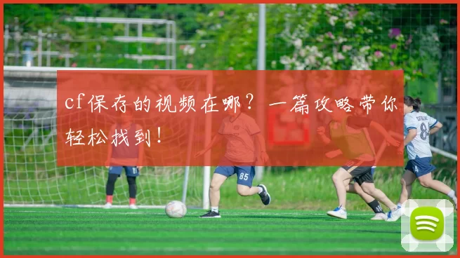cf保存的视频在哪？一篇攻略带你轻松找到！