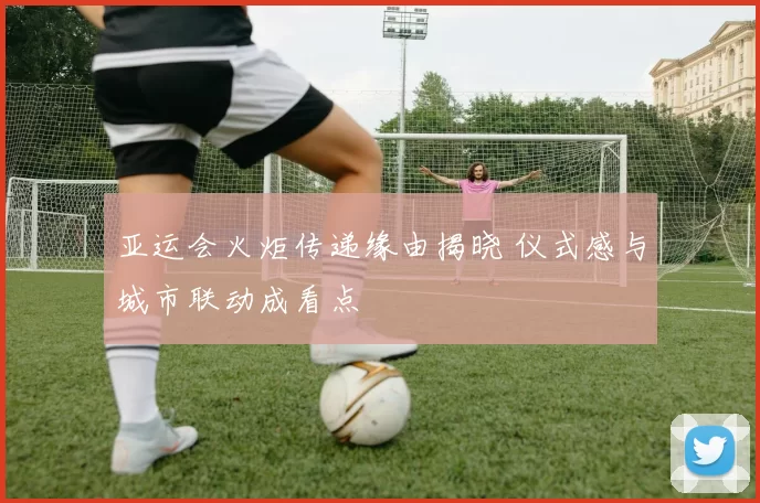 亚运会火炬传递缘由揭晓 仪式感与城市联动成看点