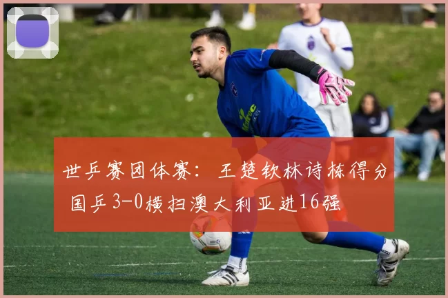 世乒赛团体赛：王楚钦林诗栋得分 国乒3-0横扫澳大利亚进16强