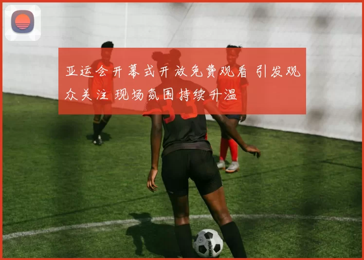 亚运会开幕式开放免费观看 引发观众关注 现场氛围持续升温