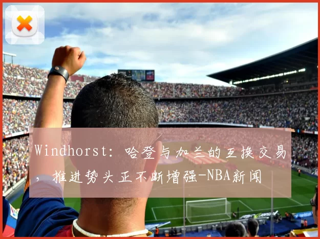 Windhorst：哈登与加兰的互换交易，推进势头正不断增强-NBA新闻