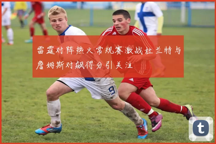 雷霆对阵热火常规赛激战杜兰特与詹姆斯对飙得分引关注