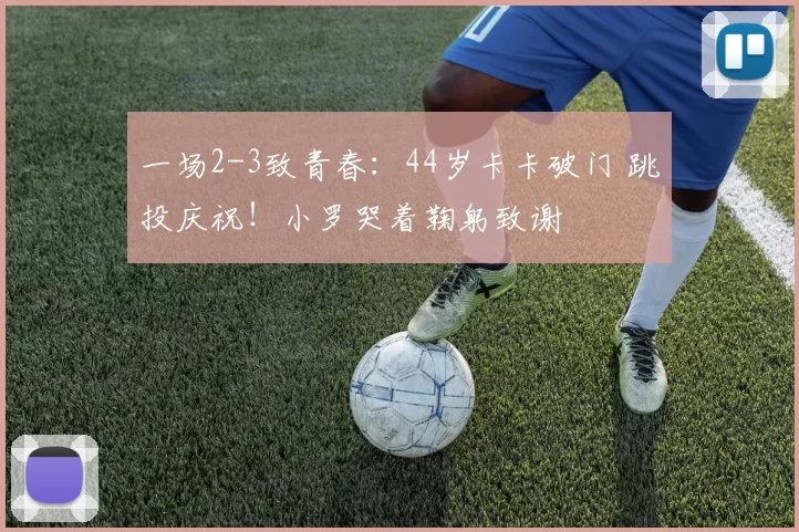 一场2-3致青春：44岁卡卡破门 跳投庆祝！小罗哭着鞠躬致谢