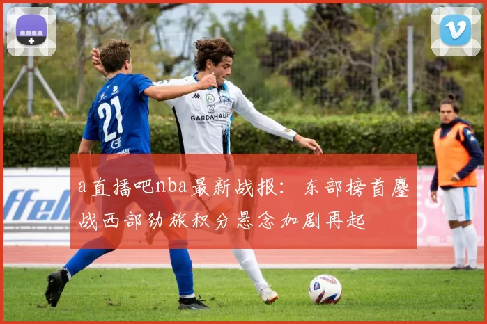 a直播吧nba最新战报：东部榜首鏖战西部劲旅积分悬念加剧再起