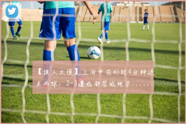 【换人太慢】上海申花补时4分钟连丢两球，2-3遭成都蓉城绝杀......