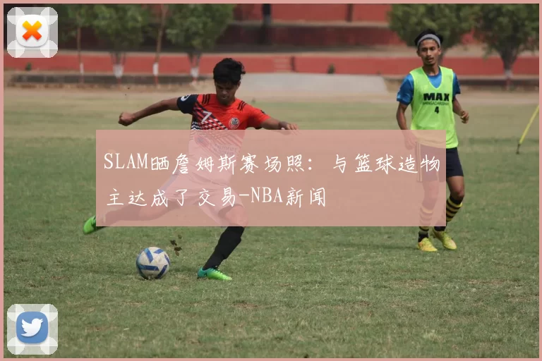 SLAM晒詹姆斯赛场照：与篮球造物主达成了交易-NBA新闻