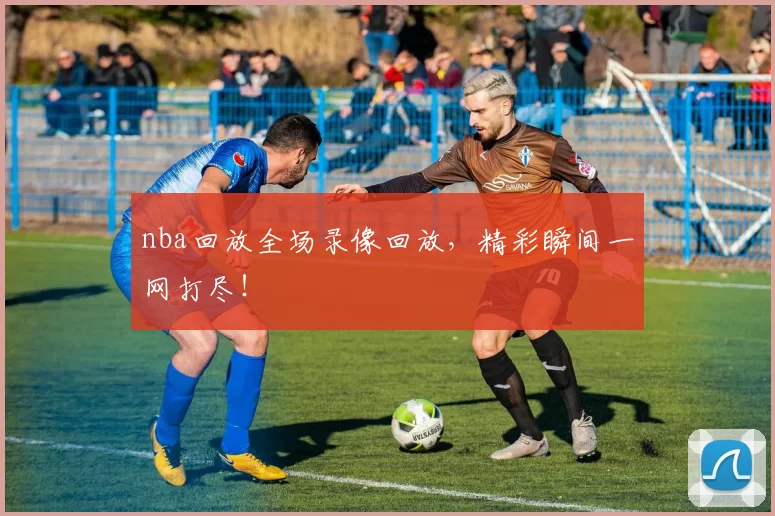 nba回放全场录像回放,精彩瞬间一网打尽!