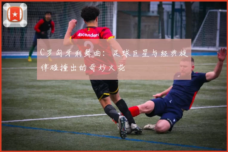 C罗匈牙利舞曲：足球巨星与经典旋律碰撞出的奇妙火花