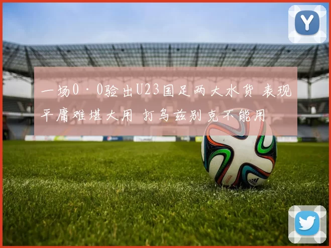 一场0·0验出U23国足两大水货 表现平庸难堪大用 打乌兹别克不能用