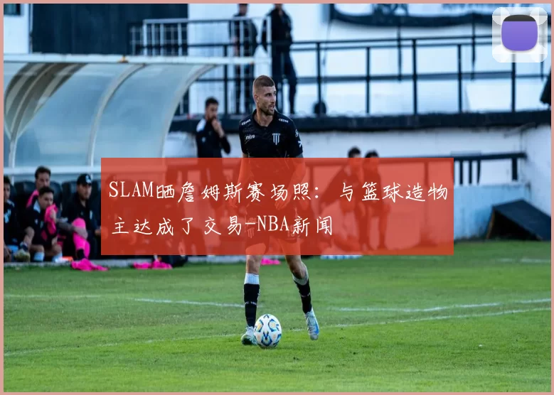 SLAM晒詹姆斯赛场照：与篮球造物主达成了交易-NBA新闻