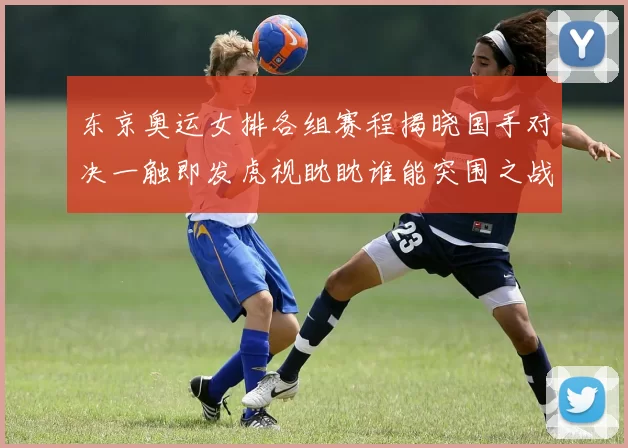 东京奥运女排各组赛程揭晓国手对决一触即发虎视眈眈谁能突围之战