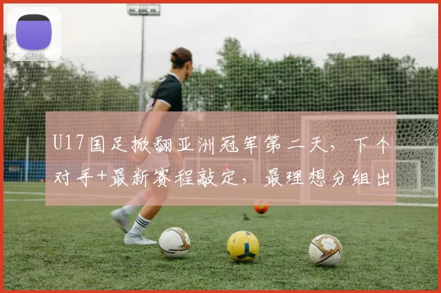 U17国足掀翻亚洲冠军第二天，下个对手+最新赛程敲定，最理想分组出炉