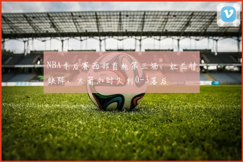 NBA季后赛西部首轮第三场，杜兰特缺阵，火箭加时失利0-3落后