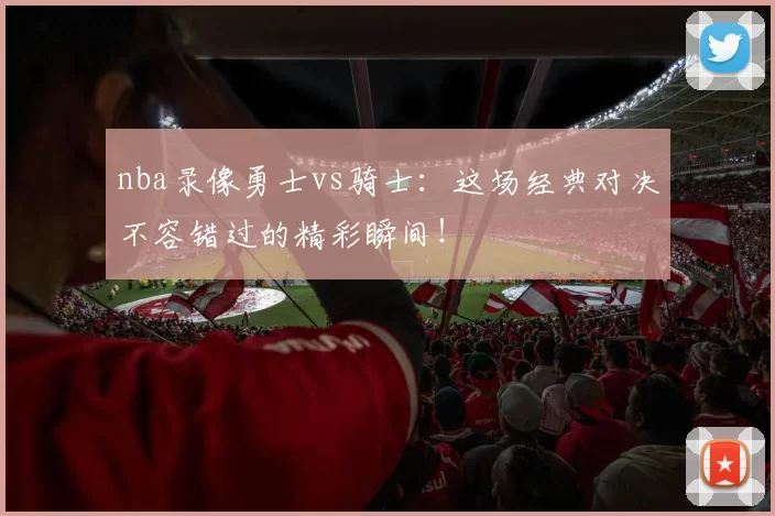 nba录像勇士vs骑士:这场经典对决不容错过的精彩瞬间!