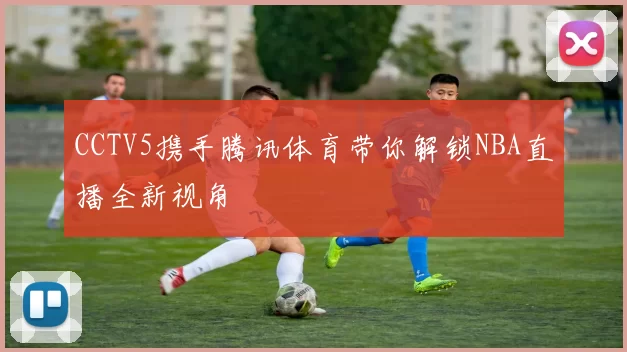 CCTV5携手腾讯体育带你解锁NBA直播全新视角