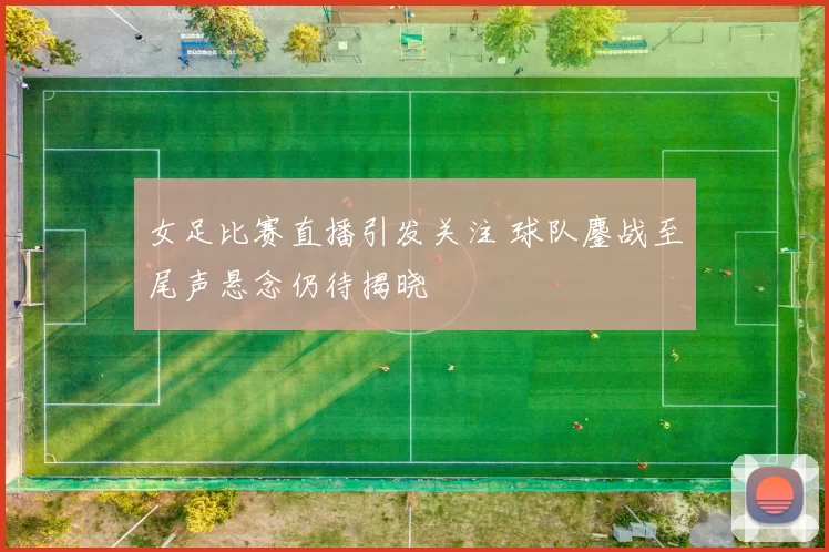 女足比赛直播引发关注 球队鏖战至尾声悬念仍待揭晓