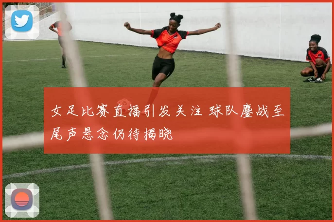 女足比赛直播引发关注 球队鏖战至尾声悬念仍待揭晓
