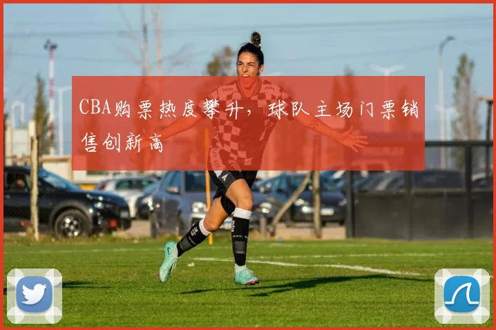 CBA购票热度攀升,球队主场门票销售创新高