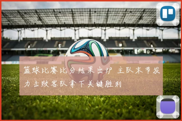 篮球比赛比分结果出炉 主队末节发力击败客队拿下关键胜利