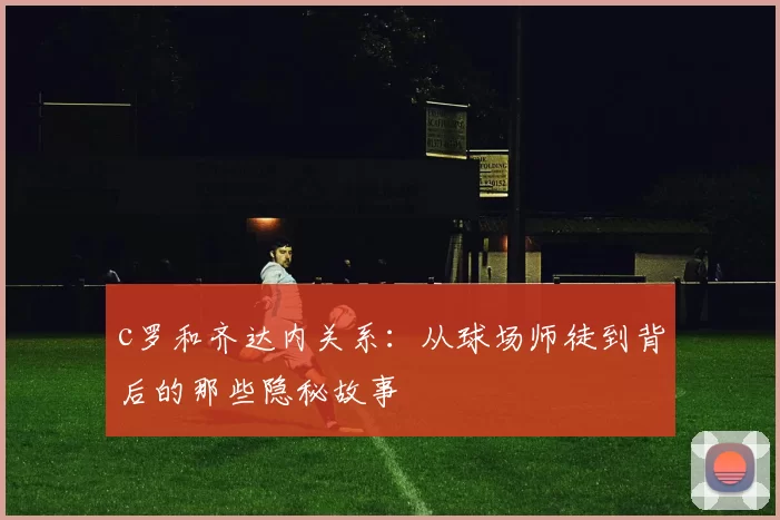 c罗和齐达内关系:从球场师徒到背后的那些隐秘故事