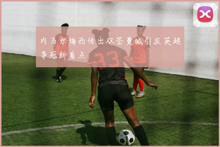 内马尔梅西传出双签曼城引发英超争冠新看点