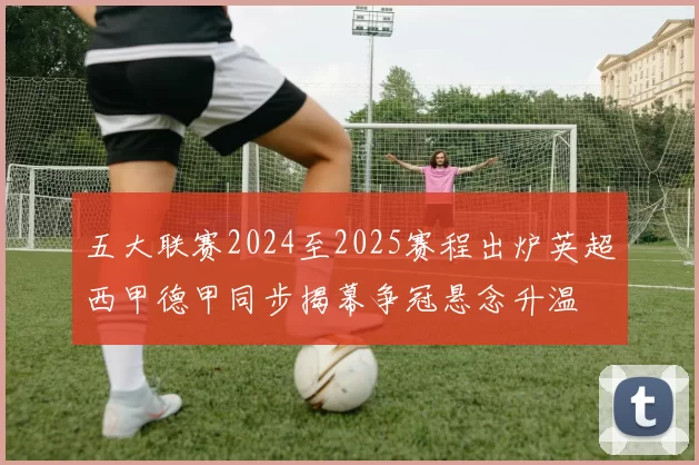 五大联赛2024至2025赛程出炉英超西甲德甲同步揭幕争冠悬念升温