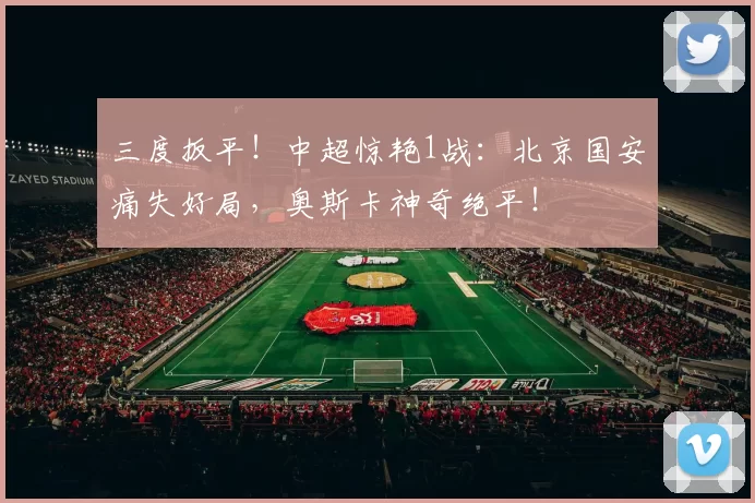 三度扳平！中超惊艳1战：北京国安痛失好局，奥斯卡神奇绝平！