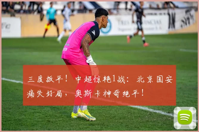 三度扳平！中超惊艳1战：北京国安痛失好局，奥斯卡神奇绝平！