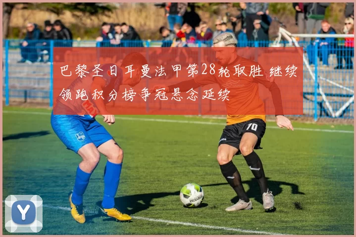 巴黎圣日耳曼法甲第28轮取胜 继续领跑积分榜争冠悬念延续