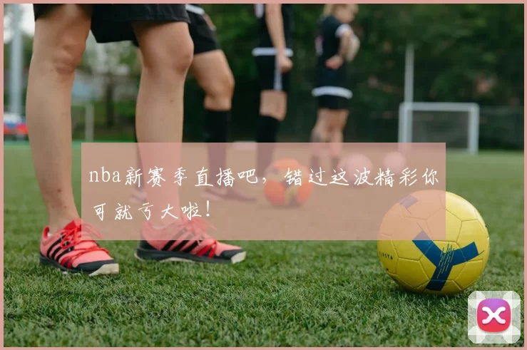 nba新赛季直播吧,错过这波精彩你可就亏大啦!