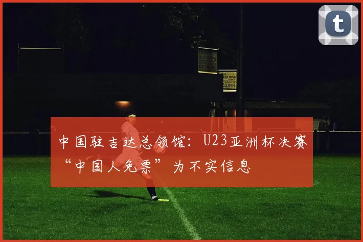 中国驻吉达总领馆：U23亚洲杯决赛“中国人免票”为不实信息