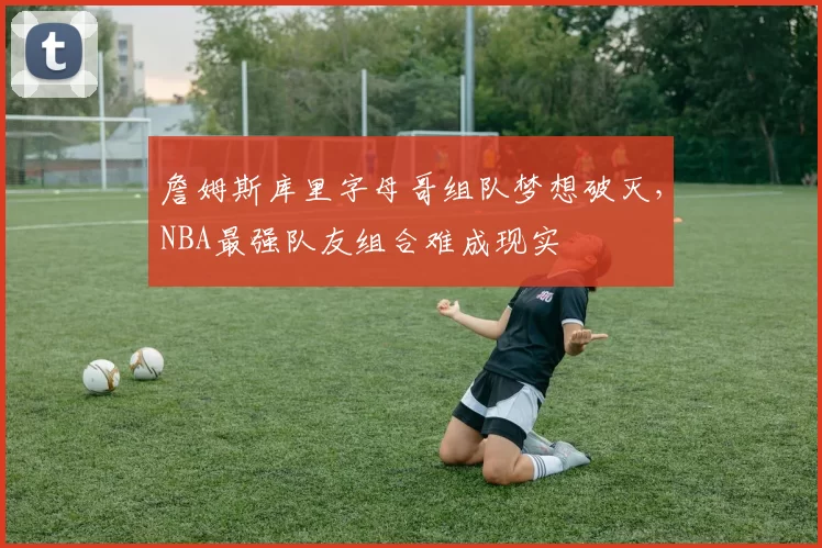 詹姆斯库里字母哥组队梦想破灭，NBA最强队友组合难成现实