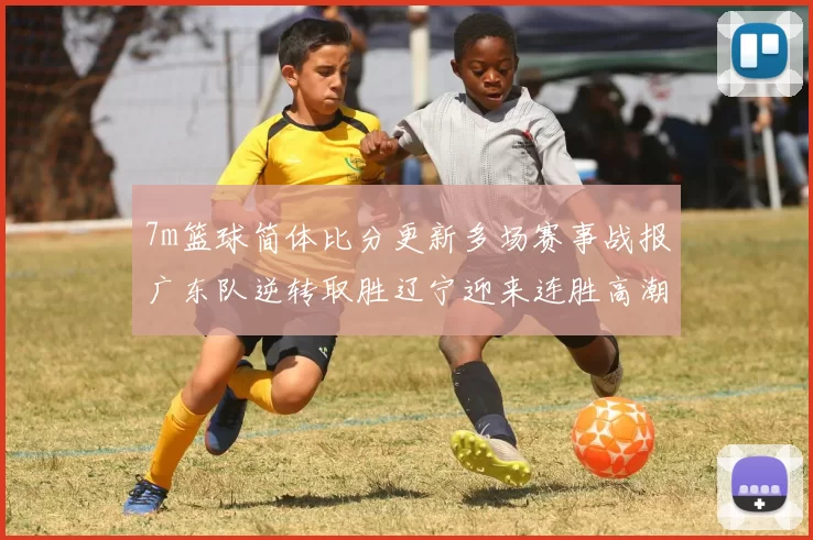 7m篮球简体比分更新多场赛事战报广东队逆转取胜辽宁迎来连胜高潮