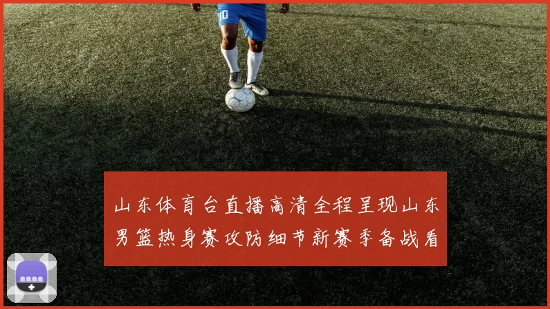 山东体育台直播高清全程呈现山东男篮热身赛攻防细节新赛季备战看点足