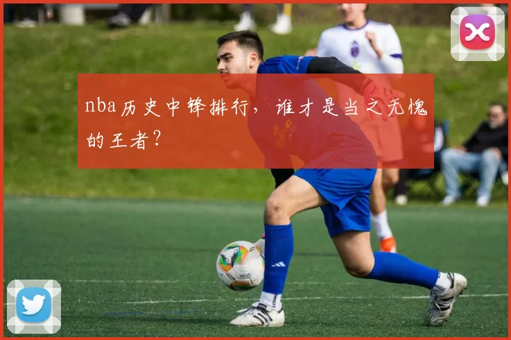 nba历史中锋排行，谁才是当之无愧的王者？